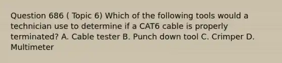 Question 686 ( Topic 6) Which of the following tools would a technician use to determine if a CAT6 cable is properly terminated? A. Cable tester B. Punch down tool C. Crimper D. Multimeter