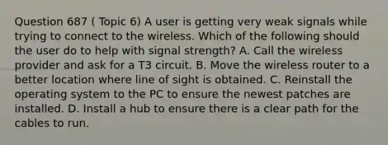 Question 687 ( Topic 6) A user is getting very weak signals while trying to connect to the wireless. Which of the following should the user do to help with signal strength? A. Call the wireless provider and ask for a T3 circuit. B. Move the wireless router to a better location where line of sight is obtained. C. Reinstall the operating system to the PC to ensure the newest patches are installed. D. Install a hub to ensure there is a clear path for the cables to run.