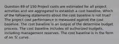 Question 69 of 150 Project costs are estimated for all project activities and are aggregated to establish a cost baseline. Which of the following statements about the cost baseline is not true? The project cost performance is measured against the cost baseline. The cost baseline is an output of the determine budget process. The cost baseline includes all authorized budgets, including management reserves. The cost baseline is in the form of an 'S' curve.