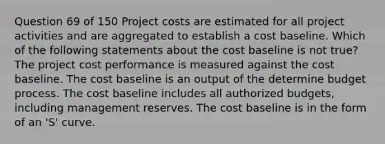 Question 69 of 150 Project costs are estimated for all project activities and are aggregated to establish a cost baseline. Which of the following statements about the cost baseline is not true? The project cost performance is measured against the cost baseline. The cost baseline is an output of the determine budget process. The cost baseline includes all authorized budgets, including management reserves. The cost baseline is in the form of an 'S' curve.