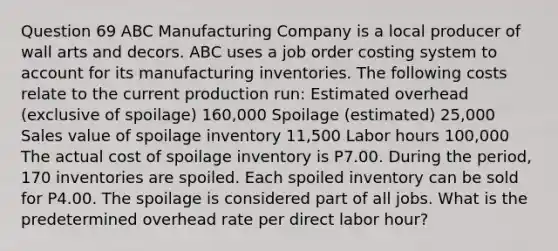 Question 69 ABC Manufacturing Company is a local producer of wall arts and decors. ABC uses a job order costing system to account for its manufacturing inventories. The following costs relate to the current production run: Estimated overhead (exclusive of spoilage) 160,000 Spoilage (estimated) 25,000 Sales value of spoilage inventory 11,500 Labor hours 100,000 The actual cost of spoilage inventory is P7.00. During the period, 170 inventories are spoiled. Each spoiled inventory can be sold for P4.00. The spoilage is considered part of all jobs. What is the predetermined overhead rate per direct labor hour?