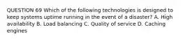 QUESTION 69 Which of the following technologies is designed to keep systems uptime running in the event of a disaster? A. High availability B. Load balancing C. Quality of service D. Caching engines