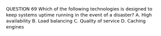 QUESTION 69 Which of the following technologies is designed to keep systems uptime running in the event of a disaster? A. High availability B. Load balancing C. Quality of service D. Caching engines