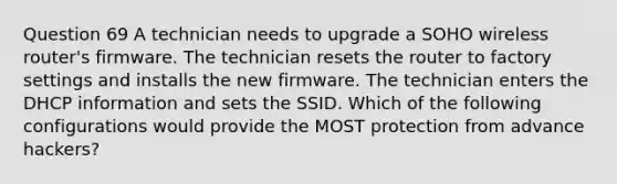 Question 69 A technician needs to upgrade a SOHO wireless router's firmware. The technician resets the router to factory settings and installs the new firmware. The technician enters the DHCP information and sets the SSID. Which of the following configurations would provide the MOST protection from advance hackers?