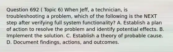 Question 692 ( Topic 6) When Jeff, a technician, is troubleshooting a problem, which of the following is the NEXT step after verifying full system functionality? A. Establish a plan of action to resolve the problem and identify potential effects. B. Implement the solution. C. Establish a theory of probable cause. D. Document findings, actions, and outcomes.