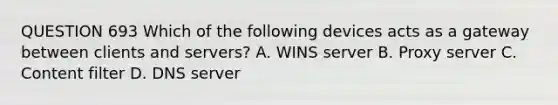 QUESTION 693 Which of the following devices acts as a gateway between clients and servers? A. WINS server B. Proxy server C. Content filter D. DNS server