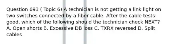 Question 693 ( Topic 6) A technician is not getting a link light on two switches connected by a fiber cable. After the cable tests good, which of the following should the technician check NEXT? A. Open shorts B. Excessive DB loss C. TXRX reversed D. Split cables