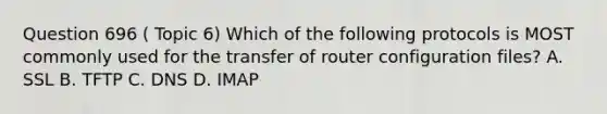 Question 696 ( Topic 6) Which of the following protocols is MOST commonly used for the transfer of router configuration files? A. SSL B. TFTP C. DNS D. IMAP