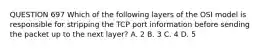 QUESTION 697 Which of the following layers of the OSI model is responsible for stripping the TCP port information before sending the packet up to the next layer? A. 2 B. 3 C. 4 D. 5