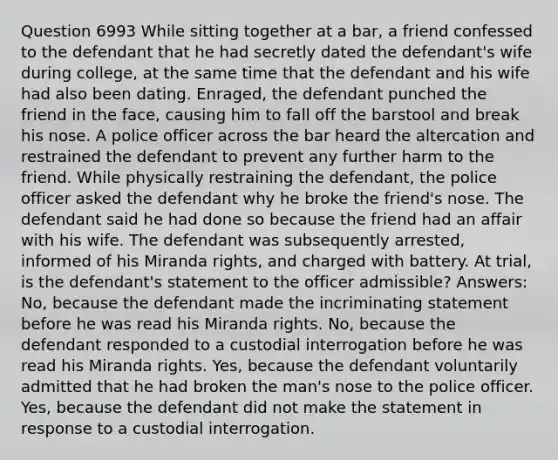 Question 6993 While sitting together at a bar, a friend confessed to the defendant that he had secretly dated the defendant's wife during college, at the same time that the defendant and his wife had also been dating. Enraged, the defendant punched the friend in the face, causing him to fall off the barstool and break his nose. A police officer across the bar heard the altercation and restrained the defendant to prevent any further harm to the friend. While physically restraining the defendant, the police officer asked the defendant why he broke the friend's nose. The defendant said he had done so because the friend had an affair with his wife. The defendant was subsequently arrested, informed of his Miranda rights, and charged with battery. At trial, is the defendant's statement to the officer admissible? Answers: No, because the defendant made the incriminating statement before he was read his Miranda rights. No, because the defendant responded to a custodial interrogation before he was read his Miranda rights. Yes, because the defendant voluntarily admitted that he had broken the man's nose to the police officer. Yes, because the defendant did not make the statement in response to a custodial interrogation.