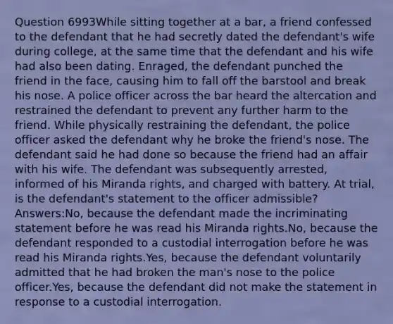 Question 6993While sitting together at a bar, a friend confessed to the defendant that he had secretly dated the defendant's wife during college, at the same time that the defendant and his wife had also been dating. Enraged, the defendant punched the friend in the face, causing him to fall off the barstool and break his nose. A police officer across the bar heard the altercation and restrained the defendant to prevent any further harm to the friend. While physically restraining the defendant, the police officer asked the defendant why he broke the friend's nose. The defendant said he had done so because the friend had an affair with his wife. The defendant was subsequently arrested, informed of his Miranda rights, and charged with battery. At trial, is the defendant's statement to the officer admissible?Answers:No, because the defendant made the incriminating statement before he was read his Miranda rights.No, because the defendant responded to a custodial interrogation before he was read his Miranda rights.Yes, because the defendant voluntarily admitted that he had broken the man's nose to the police officer.Yes, because the defendant did not make the statement in response to a custodial interrogation.