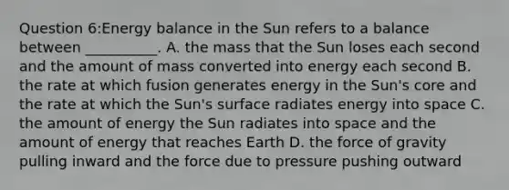 Question 6:Energy balance in the Sun refers to a balance between __________. A. the mass that the Sun loses each second and the amount of mass converted into energy each second B. the rate at which fusion generates energy in the Sun's core and the rate at which the Sun's surface radiates energy into space C. the amount of energy the Sun radiates into space and the amount of energy that reaches Earth D. the force of gravity pulling inward and the force due to pressure pushing outward