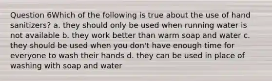 Question 6Which of the following is true about the use of hand sanitizers? a. they should only be used when running water is not available b. they work better than warm soap and water c. they should be used when you don't have enough time for everyone to wash their hands d. they can be used in place of washing with soap and water