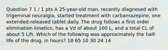 Question 7 1 / 1 pts A 25-year-old man, recently diagnosed with trigeminal neuralgia, started treatment with carbamazepine, one extended-released tablet daily. The drug follows a first order elimination kinetics, has a Vd of about 100 L, and a total CL of about 5 L/h. Which of the following was approximately the half-life of the drug, in hours? 18 65 10 30 24 14