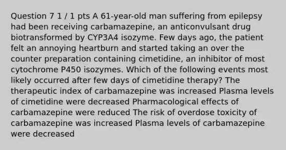 Question 7 1 / 1 pts A 61-year-old man suffering from epilepsy had been receiving carbamazepine, an anticonvulsant drug biotransformed by CYP3A4 isozyme. Few days ago, the patient felt an annoying heartburn and started taking an over the counter preparation containing cimetidine, an inhibitor of most cytochrome P450 isozymes. Which of the following events most likely occurred after few days of cimetidine therapy? The therapeutic index of carbamazepine was increased Plasma levels of cimetidine were decreased Pharmacological effects of carbamazepine were reduced The risk of overdose toxicity of carbamazepine was increased Plasma levels of carbamazepine were decreased