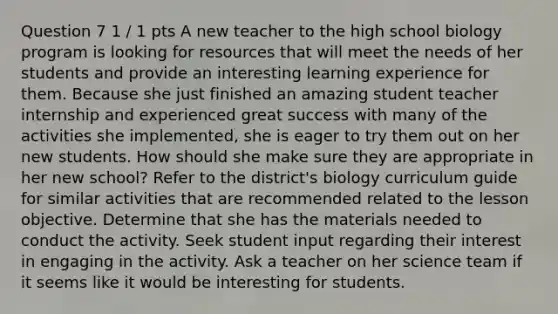 Question 7 1 / 1 pts A new teacher to the high school biology program is looking for resources that will meet the needs of her students and provide an interesting learning experience for them. Because she just finished an amazing student teacher internship and experienced great success with many of the activities she implemented, she is eager to try them out on her new students. How should she make sure they are appropriate in her new school? Refer to the district's biology curriculum guide for similar activities that are recommended related to the lesson objective. Determine that she has the materials needed to conduct the activity. Seek student input regarding their interest in engaging in the activity. Ask a teacher on her science team if it seems like it would be interesting for students.