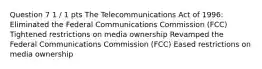 Question 7 1 / 1 pts The Telecommunications Act of 1996: Eliminated the Federal Communications Commission (FCC) Tightened restrictions on media ownership Revamped the Federal Communications Commission (FCC) Eased restrictions on media ownership