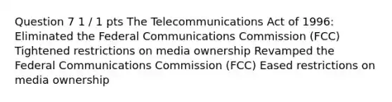 Question 7 1 / 1 pts The Telecommunications Act of 1996: Eliminated the Federal Communications Commission (FCC) Tightened restrictions on media ownership Revamped the Federal Communications Commission (FCC) Eased restrictions on media ownership