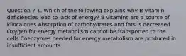 Question 7 1. Which of the following explains why B vitamin deficiencies lead to lack of energy? B vitamins are a source of kilocalories Absorption of carbohydrates and fats is decreased Oxygen for energy metabolism cannot be transported to the cells Coenzymes needed for energy metabolism are produced in insufficient amounts