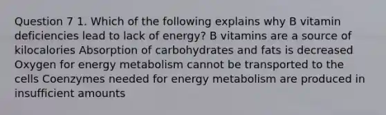 Question 7 1. Which of the following explains why B vitamin deficiencies lead to lack of energy? B vitamins are a source of kilocalories Absorption of carbohydrates and fats is decreased Oxygen for energy metabolism cannot be transported to the cells Coenzymes needed for energy metabolism are produced in insufficient amounts