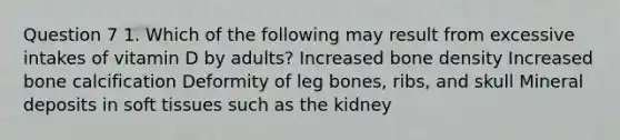 Question 7 1. Which of the following may result from excessive intakes of vitamin D by adults? Increased bone density Increased bone calcification Deformity of leg bones, ribs, and skull Mineral deposits in soft tissues such as the kidney