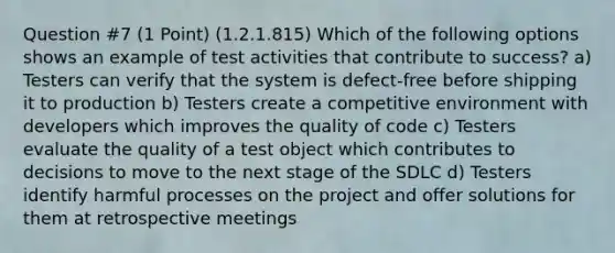 Question #7 (1 Point) (1.2.1.815) Which of the following options shows an example of test activities that contribute to success? a) Testers can verify that the system is defect-free before shipping it to production b) Testers create a competitive environment with developers which improves the quality of code c) Testers evaluate the quality of a test object which contributes to decisions to move to the next stage of the SDLC d) Testers identify harmful processes on the project and offer solutions for them at retrospective meetings