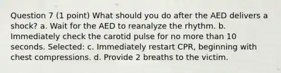 Question 7 (1 point) What should you do after the AED delivers a shock? a. Wait for the AED to reanalyze the rhythm. b. Immediately check the carotid pulse for no more than 10 seconds. Selected: c. Immediately restart CPR, beginning with chest compressions. d. Provide 2 breaths to the victim.