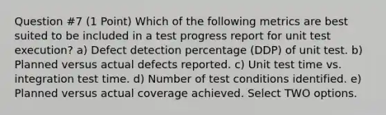 Question #7 (1 Point) Which of the following metrics are best suited to be included in a test progress report for unit test execution? a) Defect detection percentage (DDP) of unit test. b) Planned versus actual defects reported. c) Unit test time vs. integration test time. d) Number of test conditions identified. e) Planned versus actual coverage achieved. Select TWO options.