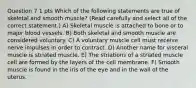 Question 7 1 pts Which of the following statements are true of skeletal and smooth muscle? (Read carefully and select all of the correct statement.) A) Skeletal muscle is attached to bone or to major blood vessels. B) Both skeletal and smooth muscle are considered voluntary. C) A voluntary muscle cell must receive nerve impulses in order to contract. D) Another name for visceral muscle is striated muscle. E) The striations of a striated muscle cell are formed by the layers of the cell membrane. F) Smooth muscle is found in the iris of the eye and in the wall of the uterus.