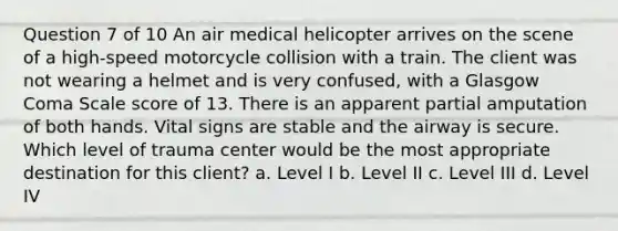 Question 7 of 10 An air medical helicopter arrives on the scene of a high-speed motorcycle collision with a train. The client was not wearing a helmet and is very confused, with a Glasgow Coma Scale score of 13. There is an apparent partial amputation of both hands. Vital signs are stable and the airway is secure. Which level of trauma center would be the most appropriate destination for this client? a. Level I b. Level II c. Level III d. Level IV