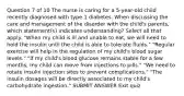 Question 7 of 10 The nurse is caring for a 5-year-old child recently diagnosed with type 1 diabetes. When discussing the care and management of the disorder with the child's parents, which statement(s) indicates understanding? Select all that apply. "When my child is ill and unable to eat, we will need to hold the insulin until the child is able to tolerate fluids." "Regular exercise will help in the regulation of my child's blood sugar levels." "If my child's blood glucose remains stable for a few months, my child can move from injections to pills." "We need to rotate insulin injection sites to prevent complications." "The insulin dosages will be directly associated to my child's carbohydrate ingestion." SUBMIT ANSWER Exit quiz