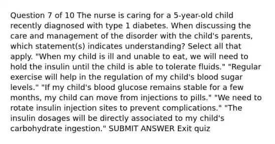 Question 7 of 10 The nurse is caring for a 5-year-old child recently diagnosed with type 1 diabetes. When discussing the care and management of the disorder with the child's parents, which statement(s) indicates understanding? Select all that apply. "When my child is ill and unable to eat, we will need to hold the insulin until the child is able to tolerate fluids." "Regular exercise will help in the regulation of my child's blood sugar levels." "If my child's blood glucose remains stable for a few months, my child can move from injections to pills." "We need to rotate insulin injection sites to prevent complications." "The insulin dosages will be directly associated to my child's carbohydrate ingestion." SUBMIT ANSWER Exit quiz