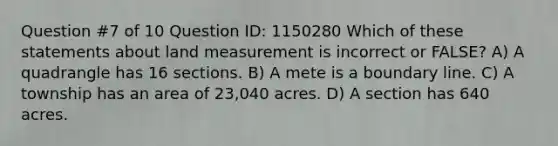 Question #7 of 10 Question ID: 1150280 Which of these statements about land measurement is incorrect or FALSE? A) A quadrangle has 16 sections. B) A mete is a boundary line. C) A township has an area of 23,040 acres. D) A section has 640 acres.