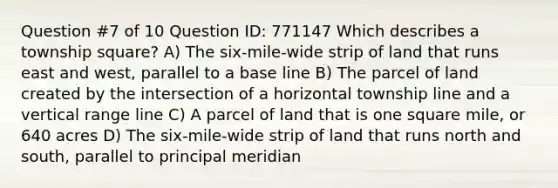 Question #7 of 10 Question ID: 771147 Which describes a township square? A) The six-mile-wide strip of land that runs east and west, parallel to a base line B) The parcel of land created by the intersection of a horizontal township line and a vertical range line C) A parcel of land that is one square mile, or 640 acres D) The six-mile-wide strip of land that runs north and south, parallel to principal meridian