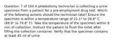 Question: 7 of 100 A phlebotomy techniclan is collecting a urine specimen from a patient for a pre-employment drug test. Which of the following actions should the technician take? Ensure the specimen is within a temperature range of 21.1* to 26.6" C (69.9" to 79.8" F). Take the temperature of the specimen within 8 min of collection. Instruct the patient to flush the toilet after filfing the collection container. Verify that the specimen contains at least 45 ml of urine