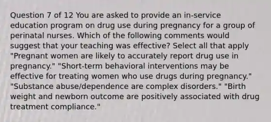 Question 7 of 12 You are asked to provide an in-service education program on drug use during pregnancy for a group of perinatal nurses. Which of the following comments would suggest that your teaching was effective? Select all that apply "Pregnant women are likely to accurately report drug use in pregnancy." "Short-term behavioral interventions may be effective for treating women who use drugs during pregnancy." "Substance abuse/dependence are complex disorders." "Birth weight and newborn outcome are positively associated with drug treatment compliance."