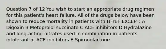 Question 7 of 12 You wish to start an appropriate drug regimen for this patient's heart failure. All of the drugs below have been shown to reduce mortality in patients with HFrEF EXCEPT: A Digoxin B Metoprolol succinate C ACE inhibitors D Hydralazine and long-acting nitrates used in combination in patients intolerant of ACE inhibitors E Spironolactone