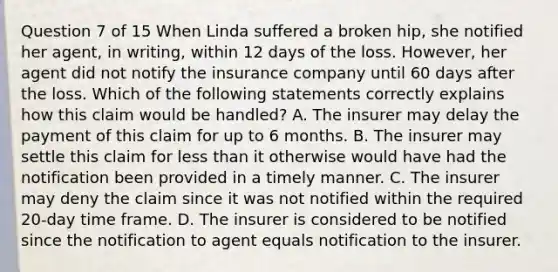 Question 7 of 15 When Linda suffered a broken hip, she notified her agent, in writing, within 12 days of the loss. However, her agent did not notify the insurance company until 60 days after the loss. Which of the following statements correctly explains how this claim would be handled? A. The insurer may delay the payment of this claim for up to 6 months. B. The insurer may settle this claim for less than it otherwise would have had the notification been provided in a timely manner. C. The insurer may deny the claim since it was not notified within the required 20-day time frame. D. The insurer is considered to be notified since the notification to agent equals notification to the insurer.