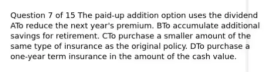 Question 7 of 15 The paid-up addition option uses the dividend ATo reduce the next year's premium. BTo accumulate additional savings for retirement. CTo purchase a smaller amount of the same type of insurance as the original policy. DTo purchase a one-year term insurance in the amount of the cash value.