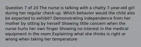 Question 7 of 20 The nurse is talking with a chatty 7-year-old girl during her regular check-up. Which behavior would the child also be expected to exhibit? Demonstrating independence from her mother by sitting by herself Showing little concern when the nurse hurts her own finger Showing no interest in the medical equipment in the room Explaining what she thinks is right or wrong when taking her temperature