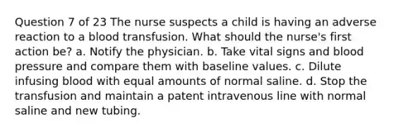 Question 7 of 23 The nurse suspects a child is having an adverse reaction to a blood transfusion. What should the nurse's first action be? a. Notify the physician. b. Take vital signs and blood pressure and compare them with baseline values. c. Dilute infusing blood with equal amounts of normal saline. d. Stop the transfusion and maintain a patent intravenous line with normal saline and new tubing.