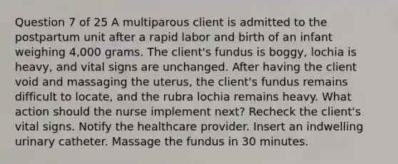 Question 7 of 25 A multiparous client is admitted to the postpartum unit after a rapid labor and birth of an infant weighing 4,000 grams. The client's fundus is boggy, lochia is heavy, and vital signs are unchanged. After having the client void and massaging the uterus, the client's fundus remains difficult to locate, and the rubra lochia remains heavy. What action should the nurse implement next? Recheck the client's vital signs. Notify the healthcare provider. Insert an indwelling urinary catheter. Massage the fundus in 30 minutes.