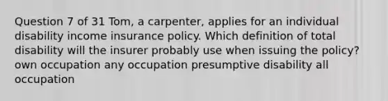 Question 7 of 31 Tom, a carpenter, applies for an individual disability income insurance policy. Which definition of total disability will the insurer probably use when issuing the policy? own occupation any occupation presumptive disability all occupation