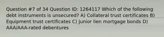 Question #7 of 34 Question ID: 1264117 Which of the following debt instruments is unsecured? A) Collateral trust certificates B) Equipment trust certificates C) Junior lien mortgage bonds D) AAA/AAA-rated debentures