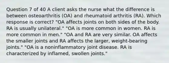 Question 7 of 40 A client asks the nurse what the difference is between osteoarthritis (OA) and rheumatoid arthritis (RA). Which response is correct? "OA affects joints on both sides of the body. RA is usually unilateral." "OA is more common in women. RA is more common in men." "OA and RA are very similar. OA affects the smaller joints and RA affects the larger, weight-bearing joints." "OA is a noninflammatory joint disease. RA is characterized by inflamed, swollen joints."