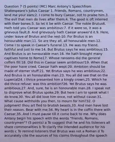 Question 7 (5 points) (MC) Marc Antony's Speechfrom Shakespeare's Julius Caesar 1. Friends, Romans, countrymen, lend me your ears;2. I come to bury Caesar, not to praise him.3. The evil that men do lives after them;4. The good is oft interred with their bones;5. So let it be with Caesar. The noble Brutus6. Hath told you Caesar was ambitious:7. If it were so, it was a grievous fault,8. And grievously hath Caesar answer'd it.9. Here, under leave of Brutus and the rest-10. For Brutus is an honourable man;11. So are they all, all honourable men-12. Come I to speak in Caesar's funeral.13. He was my friend, faithful and just to me:14. But Brutus says he was ambitious;15. And Brutus is an honourable man.16. He hath brought many captives home to Rome17. Whose ransoms did the general coffers fill:18. Did this in Caesar seem ambitious?19. When that the poor have cried, Caesar hath wept:20. Ambition should be made of sterner stuff:21. Yet Brutus says he was ambitious;22. And Brutus is an honourable man.23. You all did see that on the Lupercal24. I thrice presented him a kingly crown,25. Which he did thrice refuse: was this ambition?26. Yet Brutus says he was ambitious;27. And, sure, he is an honourable man.28. I speak not to disprove what Brutus spoke,29. But here I am to speak what I do know.30. You all did love him once, not without cause:31. What cause withholds you then, to mourn for him?32. O judgment! thou art fled to brutish beasts,33. And men have lost their reason. Bear with me;34. My heart is in the coffin there with Caesar,35. And I must pause till it come back to me. Why does Antony begin his speech with the words "friends, Romans, countrymen"? (5 points) a To suggest that he and his listeners all share commonalities b To clarify the intended audience for his words c To remind listeners that Brutus was not a Roman d To accurately cite the sources of his claims throughout the speech