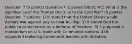 Question 7 (5 points) Question 7 Unsaved (08.01 MC) What is the significance of the Truman Doctrine to the Cold War? (5 points) Question 7 options: 1) It stated that the United States would declare war against any nuclear buildup. 2) It committed the public to containment as a defense of freedom. 3) It proposed a moratorium on U.S. trade with Communist nations. 4) It supported replacing Communist leaders with dictators.