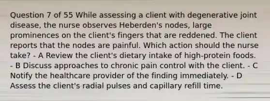 Question 7 of 55 While assessing a client with degenerative joint disease, the nurse observes Heberden's nodes, large prominences on the client's fingers that are reddened. The client reports that the nodes are painful. Which action should the nurse take? - A Review the client's dietary intake of high-protein foods. - B Discuss approaches to chronic pain control with the client. - C Notify the healthcare provider of the finding immediately. - D Assess the client's radial pulses and capillary refill time.