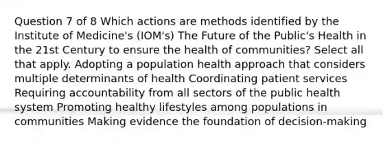 Question 7 of 8 Which actions are methods identified by the Institute of Medicine's (IOM's) The Future of the Public's Health in the 21st Century to ensure the health of communities? Select all that apply. Adopting a population health approach that considers multiple determinants of health Coordinating patient services Requiring accountability from all sectors of the public health system Promoting healthy lifestyles among populations in communities Making evidence the foundation of decision-making