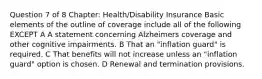 Question 7 of 8 Chapter: Health/Disability Insurance Basic elements of the outline of coverage include all of the following EXCEPT A A statement concerning Alzheimers coverage and other cognitive impairments. B That an "inflation guard" is required. C That benefits will not increase unless an "inflation guard" option is chosen. D Renewal and termination provisions.